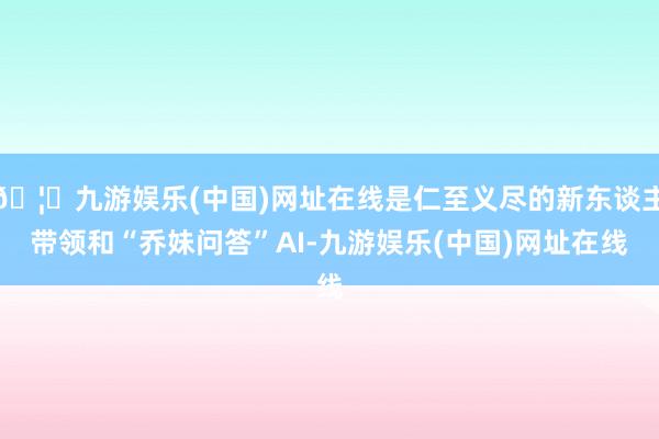 🦄九游娱乐(中国)网址在线是仁至义尽的新东谈主带领和“乔妹问答”AI-九游娱乐(中国)网址在线