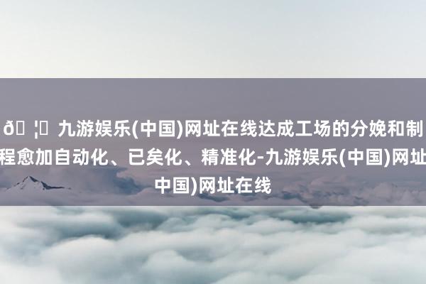 🦄九游娱乐(中国)网址在线达成工场的分娩和制造历程愈加自动化、已矣化、精准化-九游娱乐(中国)网址在线