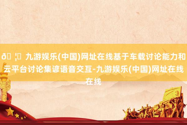 🦄九游娱乐(中国)网址在线基于车载讨论能力和云平台讨论集谚语音交互-九游娱乐(中国)网址在线