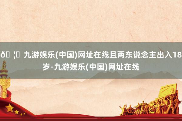 🦄九游娱乐(中国)网址在线且两东说念主出入18岁-九游娱乐(中国)网址在线