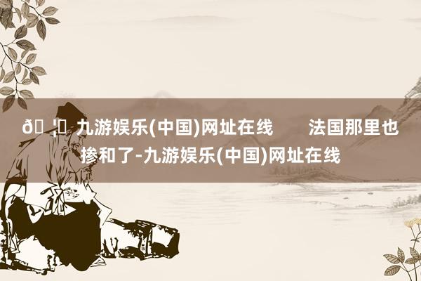 🦄九游娱乐(中国)网址在线       法国那里也掺和了-九游娱乐(中国)网址在线