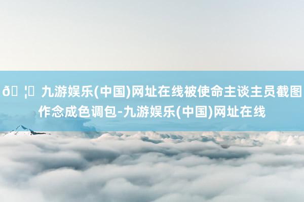 🦄九游娱乐(中国)网址在线被使命主谈主员截图作念成色调包-九游娱乐(中国)网址在线