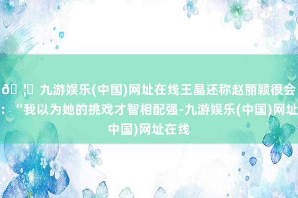 🦄九游娱乐(中国)网址在线王晶还称赵丽颖很会挑戏：“我以为她的挑戏才智相配强-九游娱乐(中国)网址在线
