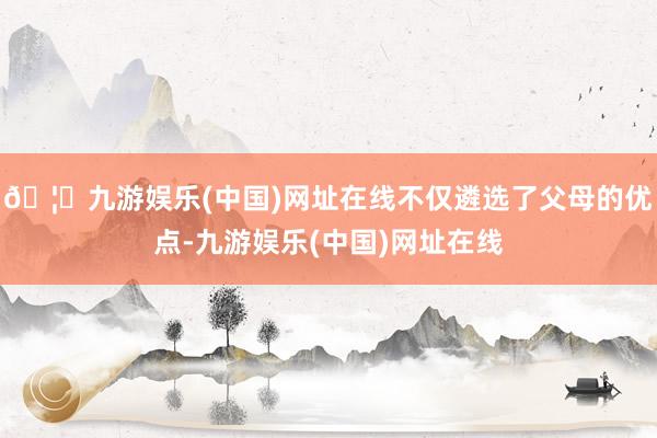 🦄九游娱乐(中国)网址在线不仅遴选了父母的优点-九游娱乐(中国)网址在线