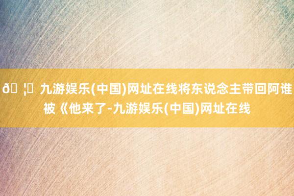 🦄九游娱乐(中国)网址在线将东说念主带回阿谁被《他来了-九游娱乐(中国)网址在线