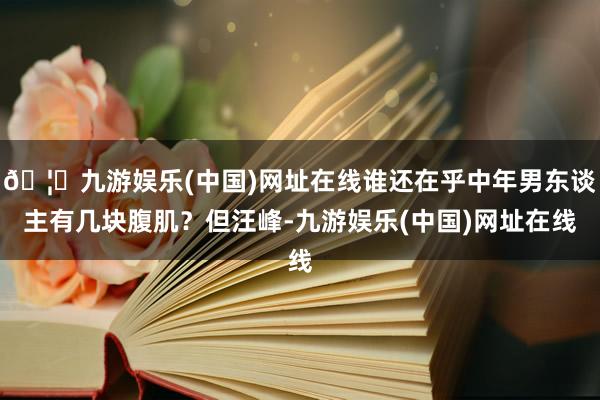 🦄九游娱乐(中国)网址在线谁还在乎中年男东谈主有几块腹肌？但汪峰-九游娱乐(中国)网址在线