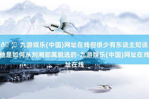 🦄九游娱乐(中国)网址在线但很少有东谈主知谈他是如何从刘湘部属脱逃的-九游娱乐(中国)网址在线