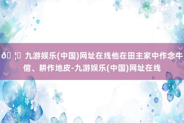 🦄九游娱乐(中国)网址在线他在田主家中作念牛倌、耕作地皮-九游娱乐(中国)网址在线