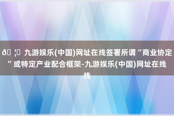 🦄九游娱乐(中国)网址在线签署所谓“商业协定”或特定产业配合框架-九游娱乐(中国)网址在线