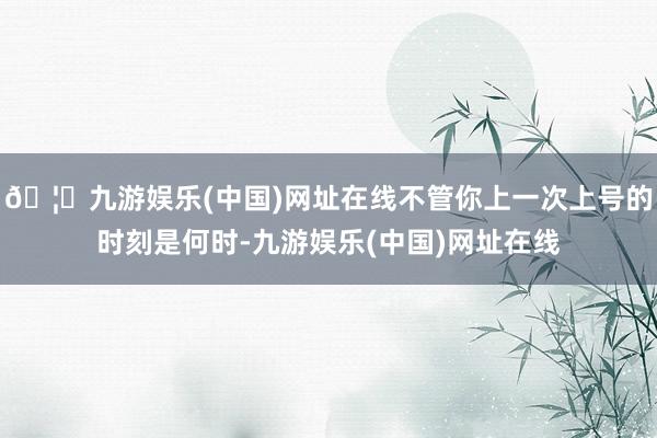 🦄九游娱乐(中国)网址在线不管你上一次上号的时刻是何时-九游娱乐(中国)网址在线