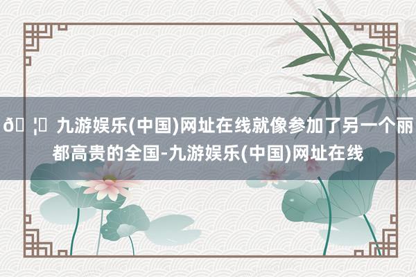 🦄九游娱乐(中国)网址在线就像参加了另一个丽都高贵的全国-九游娱乐(中国)网址在线