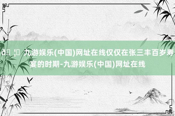 🦄九游娱乐(中国)网址在线仅仅在张三丰百岁寿宴的时期-九游娱乐(中国)网址在线