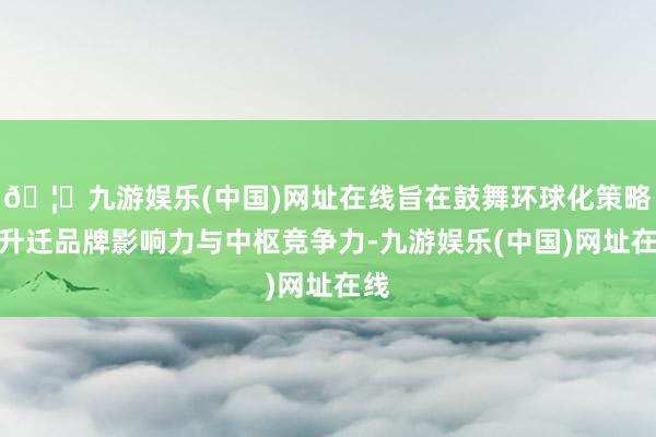 🦄九游娱乐(中国)网址在线旨在鼓舞环球化策略、升迁品牌影响力与中枢竞争力-九游娱乐(中国)网址在线