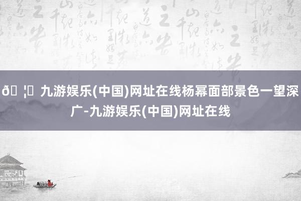 🦄九游娱乐(中国)网址在线杨幂面部景色一望深广-九游娱乐(中国)网址在线