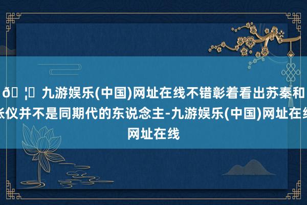 🦄九游娱乐(中国)网址在线不错彰着看出苏秦和张仪并不是同期代的东说念主-九游娱乐(中国)网址在线