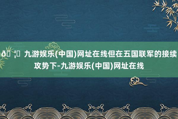 🦄九游娱乐(中国)网址在线但在五国联军的接续攻势下-九游娱乐(中国)网址在线