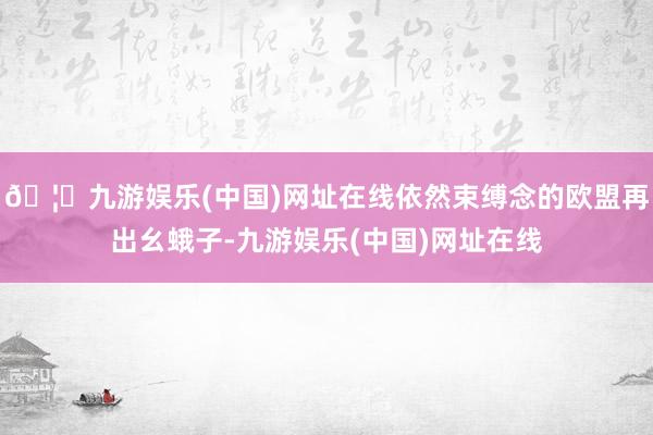 🦄九游娱乐(中国)网址在线依然束缚念的欧盟再出幺蛾子-九游娱乐(中国)网址在线