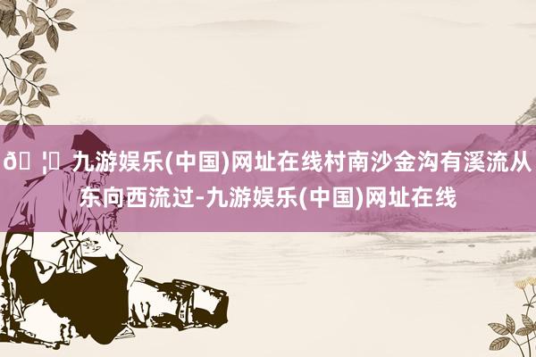🦄九游娱乐(中国)网址在线村南沙金沟有溪流从东向西流过-九游娱乐(中国)网址在线