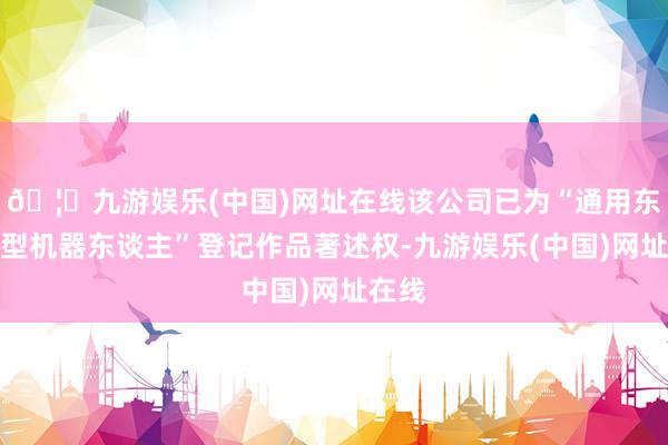 🦄九游娱乐(中国)网址在线该公司已为“通用东谈主型机器东谈主”登记作品著述权-九游娱乐(中国)网址在线