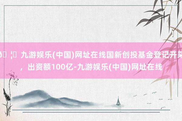 🦄九游娱乐(中国)网址在线国新创投基金登记开采，出资额100亿-九游娱乐(中国)网址在线