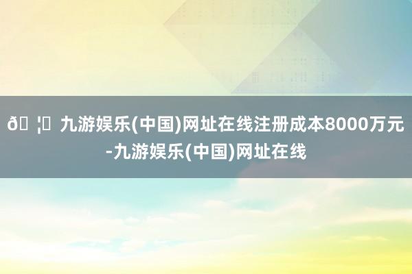 🦄九游娱乐(中国)网址在线注册成本8000万元-九游娱乐(中国)网址在线