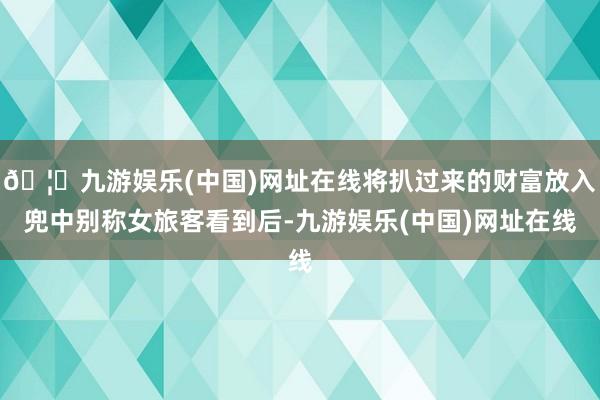 🦄九游娱乐(中国)网址在线将扒过来的财富放入兜中别称女旅客看到后-九游娱乐(中国)网址在线