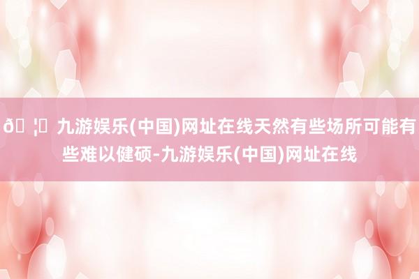 🦄九游娱乐(中国)网址在线天然有些场所可能有些难以健硕-九游娱乐(中国)网址在线
