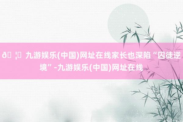 🦄九游娱乐(中国)网址在线家长也深陷“囚徒逆境”-九游娱乐(中国)网址在线