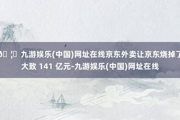 🦄九游娱乐(中国)网址在线京东外卖让京东烧掉了大致 141 亿元-九游娱乐(中国)网址在线