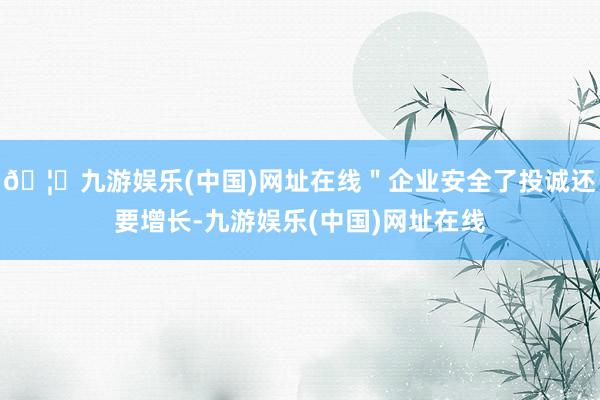 🦄九游娱乐(中国)网址在线＂企业安全了投诚还要增长-九游娱乐(中国)网址在线