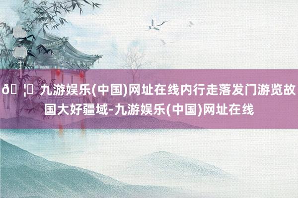 🦄九游娱乐(中国)网址在线内行走落发门游览故国大好疆域-九游娱乐(中国)网址在线