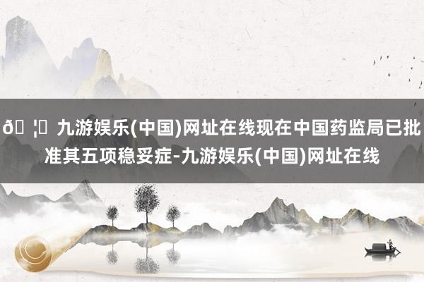 🦄九游娱乐(中国)网址在线现在中国药监局已批准其五项稳妥症-九游娱乐(中国)网址在线