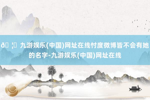 🦄九游娱乐(中国)网址在线忖度微博皆不会有她的名字-九游娱乐(中国)网址在线