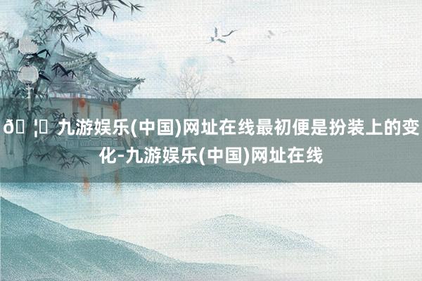 🦄九游娱乐(中国)网址在线最初便是扮装上的变化-九游娱乐(中国)网址在线