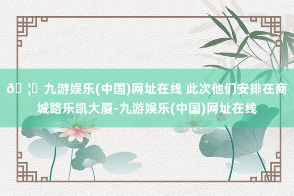 🦄九游娱乐(中国)网址在线 此次他们安排在商城路乐凯大厦-九游娱乐(中国)网址在线