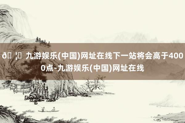🦄九游娱乐(中国)网址在线下一站将会高于4000点-九游娱乐(中国)网址在线