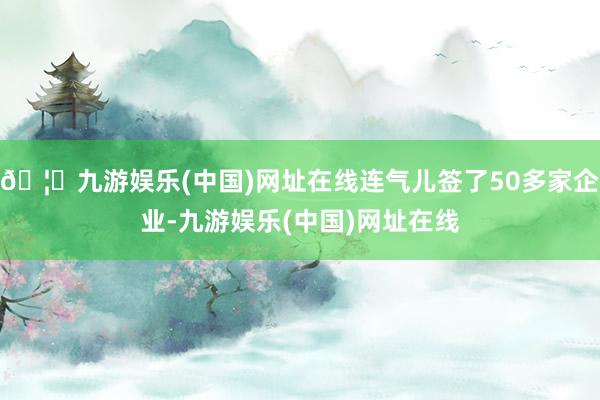 🦄九游娱乐(中国)网址在线连气儿签了50多家企业-九游娱乐(中国)网址在线